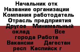 Начальник отк › Название организации ­ Компания-работодатель › Отрасль предприятия ­ Другое › Минимальный оклад ­ 25 000 - Все города Работа » Вакансии   . Дагестан респ.,Каспийск г.